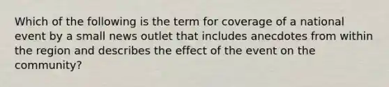 Which of the following is the term for coverage of a national event by a small news outlet that includes anecdotes from within the region and describes the effect of the event on the community?