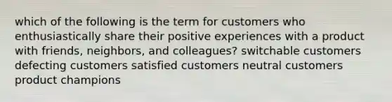 which of the following is the term for customers who enthusiastically share their positive experiences with a product with friends, neighbors, and colleagues? switchable customers defecting customers satisfied customers neutral customers product champions