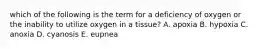 which of the following is the term for a deficiency of oxygen or the inability to utilize oxygen in a tissue? A. apoxia B. hypoxia C. anoxia D. cyanosis E. eupnea