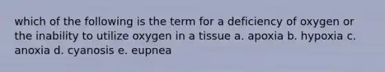 which of the following is the term for a deficiency of oxygen or the inability to utilize oxygen in a tissue a. apoxia b. hypoxia c. anoxia d. cyanosis e. eupnea