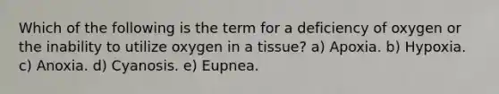 Which of the following is the term for a deficiency of oxygen or the inability to utilize oxygen in a tissue? a) Apoxia. b) Hypoxia. c) Anoxia. d) Cyanosis. e) Eupnea.