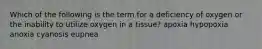 Which of the following is the term for a deficiency of oxygen or the inability to utilize oxygen in a tissue? apoxia hypopoxia anoxia cyanosis eupnea