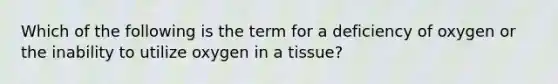 Which of the following is the term for a deficiency of oxygen or the inability to utilize oxygen in a tissue?