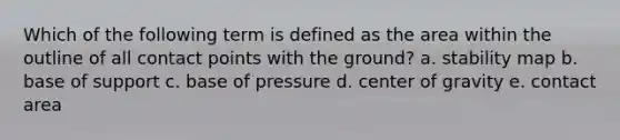 Which of the following term is defined as the area within the outline of all contact points with the ground? a. stability map b. base of support c. base of pressure d. center of gravity e. contact area