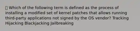 Which of the following term is defined as the process of installing a modified set of kernel patches that allows running third-party applications not signed by the OS vendor? Tracking Hijacking Blackjacking Jailbreaking