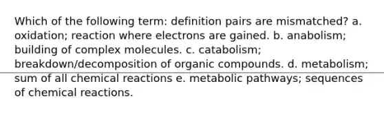 Which of the following term: definition pairs are mismatched? a. oxidation; reaction where electrons are gained. b. anabolism; building of complex molecules. c. catabolism; breakdown/decomposition of <a href='https://www.questionai.com/knowledge/kSg4ucUAKW-organic-compounds' class='anchor-knowledge'>organic compounds</a>. d. metabolism; sum of all chemical reactions e. metabolic pathways; sequences of chemical reactions.