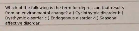 Which of the following is the term for depression that results from an environmental change? a.) Cyclothymic disorder b.) Dysthymic disorder c.) Endogenous disorder d.) Seasonal affective disorder