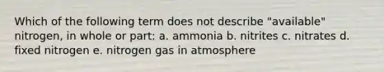 Which of the following term does not describe "available" nitrogen, in whole or part: a. ammonia b. nitrites c. nitrates d. fixed nitrogen e. nitrogen gas in atmosphere