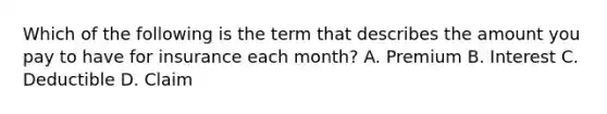 Which of the following is the term that describes the amount you pay to have for insurance each month? A. Premium B. Interest C. Deductible D. Claim