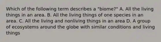 Which of the following term describes a "biome?" A. All the living things in an area. B. All the living things of one species in an area. C. All the living and nonliving things in an area D. A group of ecosystems around the globe with similar conditions and living things