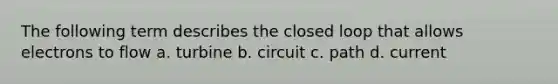 The following term describes the closed loop that allows electrons to flow a. turbine b. circuit c. path d. current