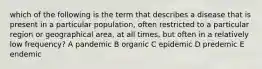 which of the following is the term that describes a disease that is present in a particular population, often restricted to a particular region or geographical area, at all times, but often in a relatively low frequency? A pandemic B organic C epidemic D predemic E endemic