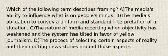 Which of the following term describes framing? A)The media's ability to influence what is on people's minds. B)The media's obligation to convey a uniform and standard interpretation of a situation. C)The nature of media reporting when objectivity has weakened and the system has tilted in favor of yellow journalism. D)The process of selecting certain aspects of reality and then crafting news stories around those aspects.