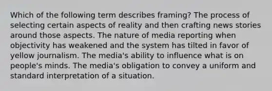 Which of the following term describes framing? The process of selecting certain aspects of reality and then crafting news stories around those aspects. The nature of media reporting when objectivity has weakened and the system has tilted in favor of yellow journalism. The media's ability to influence what is on people's minds. The media's obligation to convey a uniform and standard interpretation of a situation.