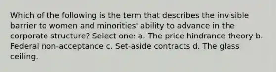 Which of the following is the term that describes the invisible barrier to women and minorities' ability to advance in the corporate structure? Select one: a. The price hindrance theory b. Federal non-acceptance c. Set-aside contracts d. The glass ceiling.