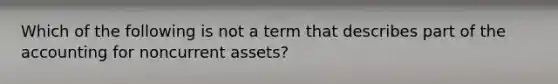 Which of the following is not a term that describes part of the accounting for noncurrent assets?