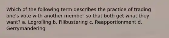 Which of the following term describes the practice of trading one's vote with another member so that both get what they want? a. Logrolling b. Filibustering c. Reapportionment d. Gerrymandering