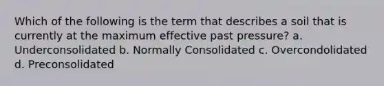 Which of the following is the term that describes a soil that is currently at the maximum effective past pressure? a. Underconsolidated b. Normally Consolidated c. Overcondolidated d. Preconsolidated