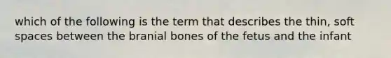 which of the following is the term that describes the thin, soft spaces between the branial bones of the fetus and the infant