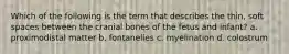 Which of the following is the term that describes the thin, soft spaces between the cranial bones of the fetus and infant? a. proximodistal matter b. fontanelles c. myelination d. colostrum