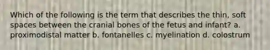 Which of the following is the term that describes the thin, soft spaces between the cranial bones of the fetus and infant? a. proximodistal matter b. fontanelles c. myelination d. colostrum