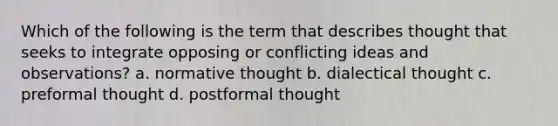 Which of the following is the term that describes thought that seeks to integrate opposing or conflicting ideas and observations? a. normative thought b. dialectical thought c. preformal thought d. postformal thought