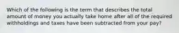 Which of the following is the term that describes the total amount of money you actually take home after all of the required withholdings and taxes have been subtracted from your pay?