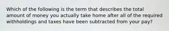 Which of the following is the term that describes the total amount of money you actually take home after all of the required withholdings and taxes have been subtracted from your pay?