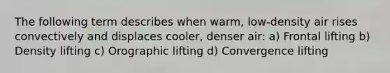 The following term describes when warm, low-density air rises convectively and displaces cooler, denser air: a) Frontal lifting b) Density lifting c) Orographic lifting d) Convergence lifting