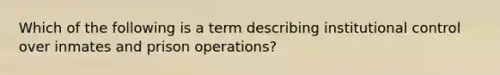 Which of the following is a term describing institutional control over inmates and prison​ operations?