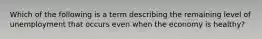Which of the following is a term describing the remaining level of unemployment that occurs even when the economy is healthy?