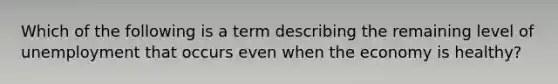 Which of the following is a term describing the remaining level of unemployment that occurs even when the economy is healthy?