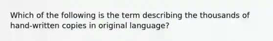 Which of the following is the term describing the thousands of hand-written copies in original language?