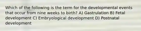 Which of the following is the term for the developmental events that occur from nine weeks to birth? A) Gastrulation B) Fetal development C) Embryological development D) Postnatal development