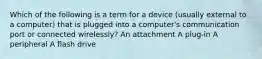 Which of the following is a term for a device (usually external to a computer) that is plugged into a computer's communication port or connected wirelessly? An attachment A plug-in A peripheral A flash drive