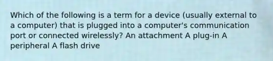 Which of the following is a term for a device (usually external to a computer) that is plugged into a computer's communication port or connected wirelessly? An attachment A plug-in A peripheral A flash drive