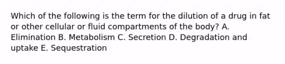Which of the following is the term for the dilution of a drug in fat or other cellular or fluid compartments of the body? A. Elimination B. Metabolism C. Secretion D. Degradation and uptake E. Sequestration