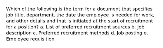 Which of the following is the term for a document that specifies job title, department, the date the employee is needed for work, and other details and that is initiated at the start of recruitment for a position? a. List of preferred recruitment sources b. Job description c. Preferred recruitment methods d. Job posting e. Employee requisition