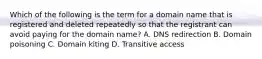 Which of the following is the term for a domain name that is registered and deleted repeatedly so that the registrant can avoid paying for the domain name? A. DNS redirection B. Domain poisoning C. Domain kiting D. Transitive access