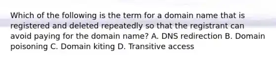 Which of the following is the term for a domain name that is registered and deleted repeatedly so that the registrant can avoid paying for the domain name? A. DNS redirection B. Domain poisoning C. Domain kiting D. Transitive access