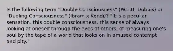 Is the following term "Double Consciousness" (W.E.B. Dubois) or "Dueling Consciousness" (Ibram x Kendi)? "It is a peculiar sensation, this double consciousness, this sense of always looking at oneself through the eyes of others, of measuring one's soul by the tape of a world that looks on in amused contempt and pity."