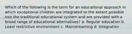 Which of the following is the term for an educational approach in which exceptional children are integrated to the extent possible into the traditional educational system and are provided with a broad range of educational alternatives? a. Regular education b. Least restrictive environment c. Mainstreaming d. Integration