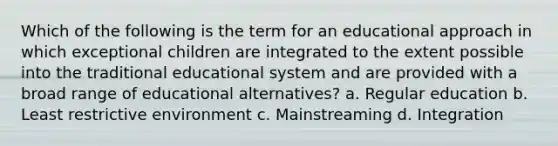 Which of the following is the term for an educational approach in which exceptional children are integrated to the extent possible into the traditional educational system and are provided with a broad range of educational alternatives? a. Regular education b. Least restrictive environment c. Mainstreaming d. Integration