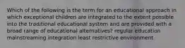 Which of the following is the term for an educational approach in which exceptional children are integrated to the extent possible into the traditional educational system and are provided with a broad range of educational alternatives? regular education mainstreaming integration least restrictive environment