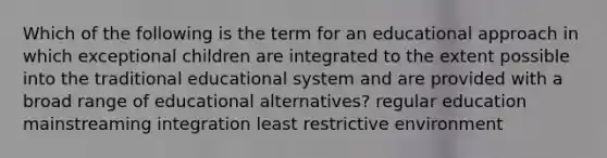 Which of the following is the term for an educational approach in which exceptional children are integrated to the extent possible into the traditional educational system and are provided with a broad range of educational alternatives? regular education mainstreaming integration least restrictive environment