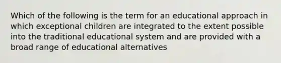 Which of the following is the term for an educational approach in which exceptional children are integrated to the extent possible into the traditional educational system and are provided with a broad range of educational alternatives