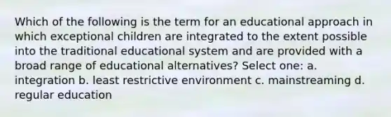 Which of the following is the term for an educational approach in which exceptional children are integrated to the extent possible into the traditional educational system and are provided with a broad range of educational alternatives? Select one: a. integration b. least restrictive environment c. mainstreaming d. regular education