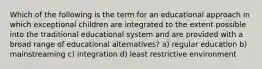 Which of the following is the term for an educational approach in which exceptional children are integrated to the extent possible into the traditional educational system and are provided with a broad range of educational alternatives? a) regular education b) mainstreaming c) integration d) least restrictive environment