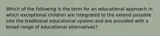 Which of the following is the term for an educational approach in which exceptional children are integrated to the extend possible into the traditional educational system and are provided with a broad range of educational alternatives?