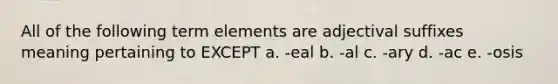 All of the following term elements are adjectival suffixes meaning pertaining to EXCEPT a. -eal b. -al c. -ary d. -ac e. -osis